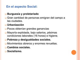En el aspecto Social:
 Burguesía y proletariado
 Gran cantidad de personas emigran del campo a
las ciudades.
 Urbanización
 Pocos obtenían grandes ganancias
 Mayoría explotada, bajo salarios, pésimas
condiciones laborales (16 horas) e higiene.
 Pobreza y desigualdades sociales.
 Movimientos obreros y enormes revueltas.
 Cambios sociales.
 Socialismo.
 