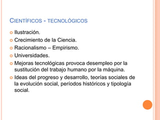  Ilustración.
 Crecimiento de la Ciencia.
 Racionalismo – Empirismo.
 Universidades.
 Mejoras tecnológicas provoca desempleo por la
sustitución del trabajo humano por la máquina.
 Ideas del progreso y desarrollo, teorías sociales de
la evolución social, períodos históricos y tipología
social.
CIENTÍFICOS - TECNOLÓGICOS
 