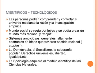  Las personas podían comprender y controlar el
universo mediante la razón y la investigación
empírica.
 Mundo social se regía por leyes y se podía crear un
mundo más racional y “mejor”
 Sistemas ambiciosos, generales, altamente
abstractos de ideas que tuvieran sentido racional (
utopías ).
 La Democracia, el Socialismo, la soberanía
popular, Derechos universales, libertad,
igualdad.etc.
 La Sociología adquiere el modelo científico de las
Ciencias Naturales.
CIENTÍFICOS - TECNOLÓGICOS
 