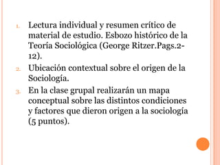 1. Lectura individual y resumen crítico de
material de estudio. Esbozo histórico de la
Teoría Sociológica (George Ritzer.Pags.2-
12).
2. Ubicación contextual sobre el origen de la
Sociología.
3. En la clase grupal realizarán un mapa
conceptual sobre las distintos condiciones
y factores que dieron origen a la sociología
(5 puntos).
 