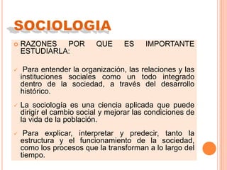  RAZONES POR QUE ES IMPORTANTE
ESTUDIARLA:
 Para entender la organización, las relaciones y las
instituciones sociales como un todo integrado
dentro de la sociedad, a través del desarrollo
histórico.
 La sociología es una ciencia aplicada que puede
dirigir el cambio social y mejorar las condiciones de
la vida de la población.
 Para explicar, interpretar y predecir, tanto la
estructura y el funcionamiento de la sociedad,
como los procesos que la transforman a lo largo del
tiempo.
 