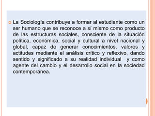  La Sociología contribuye a formar al estudiante como un
ser humano que se reconoce a sí mismo como producto
de las estructuras sociales, consciente de la situación
política, económica, social y cultural a nivel nacional y
global, capaz de generar conocimientos, valores y
actitudes mediante el análisis crítico y reflexivo, dando
sentido y significado a su realidad individual y como
agente del cambio y el desarrollo social en la sociedad
contemporánea.
 