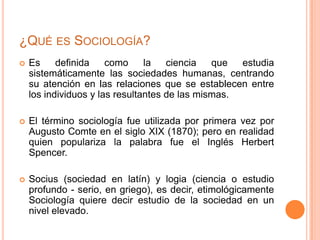  Es definida como la ciencia que estudia
sistemáticamente las sociedades humanas, centrando
su atención en las relaciones que se establecen entre
los individuos y las resultantes de las mismas.
 El término sociología fue utilizada por primera vez por
Augusto Comte en el siglo XIX (1870); pero en realidad
quien populariza la palabra fue el Inglés Herbert
Spencer.
 Socius (sociedad en latín) y logia (ciencia o estudio
profundo - serio, en griego), es decir, etimológicamente
Sociología quiere decir estudio de la sociedad en un
nivel elevado.
¿QUÉ ES SOCIOLOGÍA?
 