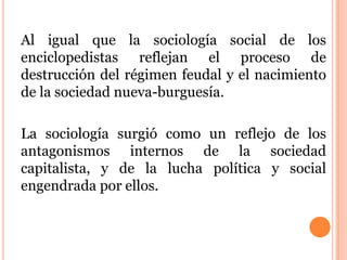 Al igual que la sociología social de los
enciclopedistas reflejan el proceso de
destrucción del régimen feudal y el nacimiento
de la sociedad nueva-burguesía.
La sociología surgió como un reflejo de los
antagonismos internos de la sociedad
capitalista, y de la lucha política y social
engendrada por ellos.
 