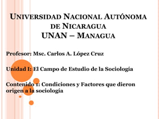 UNIVERSIDAD NACIONAL AUTÓNOMA
DE NICARAGUA
UNAN – MANAGUA
Profesor: Msc. Carlos A. López Cruz
Unidad I: El Campo de Estudio de la Sociología
Contenido 1: Condiciones y Factores que dieron
origen a la sociología
 