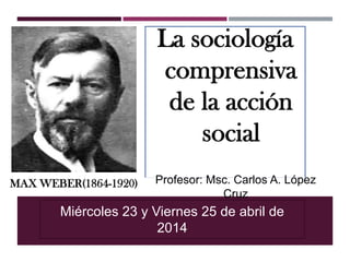 MAX WEBER(1864-1920)
La sociología
comprensiva
de la acción
social
Miércoles 23 y Viernes 25 de abril de
2014
Profesor: Msc. Carlos A. López
Cruz
 