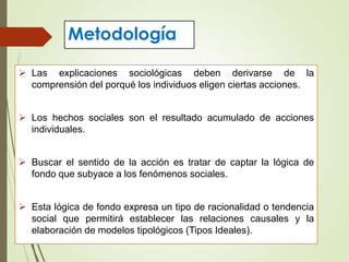 Metodología
 Las explicaciones sociológicas deben derivarse de la
comprensión del porqué los individuos eligen ciertas acciones.
 Los hechos sociales son el resultado acumulado de acciones
individuales.
 Buscar el sentido de la acción es tratar de captar la lógica de
fondo que subyace a los fenómenos sociales.
 Esta lógica de fondo expresa un tipo de racionalidad o tendencia
social que permitirá establecer las relaciones causales y la
elaboración de modelos tipológicos (Tipos Ideales).
 