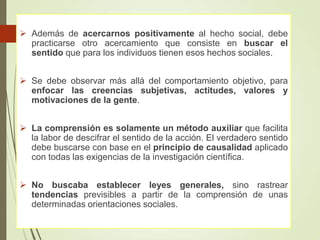  Además de acercarnos positivamente al hecho social, debe
practicarse otro acercamiento que consiste en buscar el
sentido que para los individuos tienen esos hechos sociales.
 Se debe observar más allá del comportamiento objetivo, para
enfocar las creencias subjetivas, actitudes, valores y
motivaciones de la gente.
 La comprensión es solamente un método auxiliar que facilita
la labor de descifrar el sentido de la acción. El verdadero sentido
debe buscarse con base en el principio de causalidad aplicado
con todas las exigencias de la investigación científica.
 No buscaba establecer leyes generales, sino rastrear
tendencias previsibles a partir de la comprensión de unas
determinadas orientaciones sociales.
 