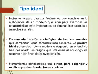 Tipo ideal
 Instrumento para analizar fenómenos que consiste en la
elaboración de un modelo que sirva para examinar las
características más importantes de algunas instituciones o
aspectos sociales.
 Es una abstracción sociológica de hechos sociales
que comparten unas características similares. La palabra
ideal se emplea como modelo o esquema en el cual se
han destacado los rasgos que interesan al sociólogo de
acuerdo a los fines de la investigación.
 Herramientas conceptuales que sirven para describir y
explicar pautas de relaciones sociales
 