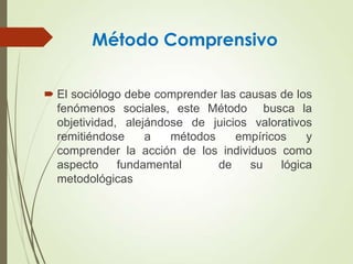 Método Comprensivo
 El sociólogo debe comprender las causas de los
fenómenos sociales, este Método busca la
objetividad, alejándose de juicios valorativos
remitiéndose a métodos empíricos y
comprender la acción de los individuos como
aspecto fundamental de su lógica
metodológicas
 