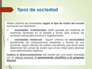 Tipos de sociedad
Weber clasificó las sociedades según el tipo de visión del mundo
que tienen sus miembros:
 sociedades tradicionales: están guiadas por sistemas de
creencias formadas en el pasado y sirven para evaluar las
acciones individuales positiva o negativamente .
 sociedades modernas : siguen criterios de racionalidad
ponderando las consecuencias presentes y futuras de sus
acciones, según cálculos de costes y beneficios, que sirven para
determinar los cursos de acción que sirven mejor para alcanzar
unos determinados objetivos.
Implica el desencantamiento del mundo por una visión orientada
por el cálculo racional, el pensamiento científico y el progreso
técnico.
 