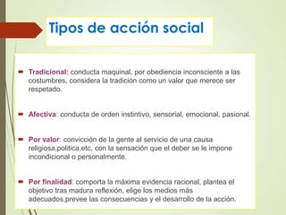 Tipos de acción social
 Tradicional: conducta maquinal, por obediencia inconsciente a las
costumbres, considera la tradición como un valor que merece ser
respetado.
 Afectiva: conducta de orden instintivo, sensorial, emocional, pasional.
 Por valor: convicción de la gente al servicio de una causa
religiosa,politica,etc, con la sensación que el deber se le impone
incondicional o personalmente.
 Por finalidad: comporta la máxima evidencia racional, plantea el
objetivo tras madura reflexión, elige los medios más
adecuados,prevee las consecuencias y el desarrollo de la acción.
 