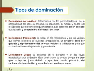 Tipos de dominación
 Dominación carismática: determinada por las particularidades de la
personalidad del líder, su carisma, su capacidad, su fuerza, y poder real
o supuesto que no tiene cualquier persona. Las personas creen en esas
cualidades y aceptan los mandatos del líder.
 Dominación tradicional: se basa en las tradiciones y en los valores
que hemos recibidos de nuestros antepasados. El dirigente debe ser
garante y representante fiel de esos valores y tradiciones para que
su dominación esté legitimada y garantizada.
 Dominación Legal: se sustenta en el derecho y en las leyes
establecidas por el Estado. Esta dominación se acepta porque se cree
que la ley es justa debido a que fue creada producto del
racionamiento colectivo y establecida conscientemente.
 