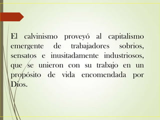 El calvinismo proveyó al capitalismo
emergente de trabajadores sobrios,
sensatos e inusitadamente industriosos,
que se unieron con su trabajo en un
propósito de vida encomendada por
Dios.
 