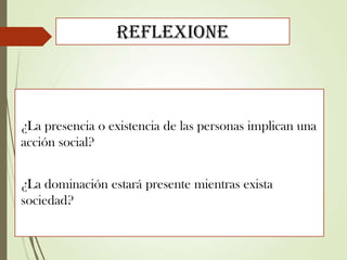 Reflexione
¿La presencia o existencia de las personas implican una
acción social?
¿La dominación estará presente mientras exista
sociedad?
 
