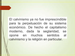 El calvinismo ya no fue imprescindible
para la perpetuación de su sistema
económico. De hecho el capitalismo
moderno, dada la seglaridad, se
opone en muchos sentidos al
calvinismo y la religión en particular.
 