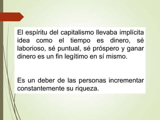 El espíritu del capitalismo llevaba implícita
idea como el tiempo es dinero, sé
laborioso, sé puntual, sé próspero y ganar
dinero es un fin legítimo en sí mismo.
Es un deber de las personas incrementar
constantemente su riqueza.
 