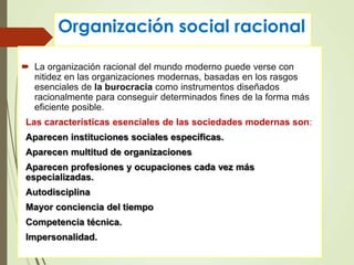Organización social racional
 La organización racional del mundo moderno puede verse con
nitidez en las organizaciones modernas, basadas en los rasgos
esenciales de la burocracia como instrumentos diseñados
racionalmente para conseguir determinados fines de la forma más
eficiente posible.
Las características esenciales de las sociedades modernas son:
Aparecen instituciones sociales específicas.
Aparecen multitud de organizaciones
Aparecen profesiones y ocupaciones cada vez más
especializadas.
Autodisciplina
Mayor conciencia del tiempo
Competencia técnica.
Impersonalidad.
 