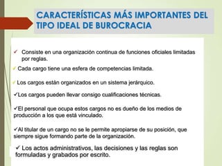 CARACTERÍSTICAS MÁS IMPORTANTES DEL
TIPO IDEAL DE BUROCRACIA
 Consiste en una organización continua de funciones oficiales limitadas
por reglas.
 Cada cargo tiene una esfera de competencias limitada.
 Los cargos están organizados en un sistema jerárquico.
Los cargos pueden llevar consigo cualificaciones técnicas.
El personal que ocupa estos cargos no es dueño de los medios de
producción a los que está vinculado.
Al titular de un cargo no se le permite apropiarse de su posición, que
siempre sigue formando parte de la organización.
 Los actos administrativos, las decisiones y las reglas son
formuladas y grabados por escrito.
 