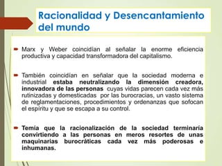 Racionalidad y Desencantamiento
del mundo
 Marx y Weber coincidían al señalar la enorme eficiencia
productiva y capacidad transformadora del capitalismo.
 También coincidían en señalar que la sociedad moderna e
industrial estaba neutralizando la dimensión creadora,
innovadora de las personas cuyas vidas parecen cada vez más
rutinizadas y domesticadas por las burocracias, un vasto sistema
de reglamentaciones, procedimientos y ordenanzas que sofocan
el espíritu y que se escapa a su control.
 Temía que la racionalización de la sociedad terminaría
convirtiendo a las personas en meros resortes de unas
maquinarias burocráticas cada vez más poderosas e
inhumanas.
 