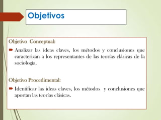 Objetivos
Objetivo Conceptual:
 Analizar las ideas claves, los métodos y conclusiones que
caracterizan a los representantes de las teorías clásicas de la
sociología.
Objetivo Procedimental:
 Identificar las ideas claves, los métodos y conclusiones que
aportan las teorías clásicas.
 