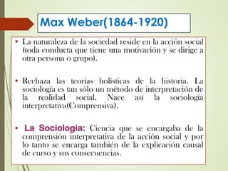 Max Weber(1864-1920)
• La naturaleza de la sociedad reside en la acción social
(toda conducta que tiene una motivación y se dirige a
otra persona o grupo).
• Rechaza las teorías holísticas de la historia. La
sociología es tan sólo un método de interpretación de
la realidad social. Nace así la sociología
interpretativa(Comprensiva).
• La Sociología: Ciencia que se encargaba de la
comprensión interpretativa de la acción social y por
lo tanto se encarga también de la explicación causal
de curso y sus consecuencias.
 