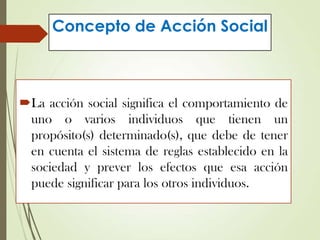 Concepto de Acción Social
La acción social significa el comportamiento de
uno o varios individuos que tienen un
propósito(s) determinado(s), que debe de tener
en cuenta el sistema de reglas establecido en la
sociedad y prever los efectos que esa acción
puede significar para los otros individuos.
 