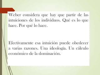 Weber considera que hay que partir de las
intuiciones de los individuos. Qué es lo que
hace. Por qué lo hace.
Efectivamente esa intuición puede obedecer
a varias razones. Una ideología. Un cálculo
económico de la dominación.
 