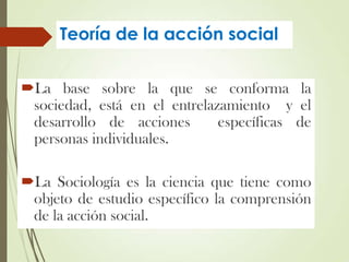 Teoría de la acción social
La base sobre la que se conforma la
sociedad, está en el entrelazamiento y el
desarrollo de acciones específicas de
personas individuales.
La Sociología es la ciencia que tiene como
objeto de estudio específico la comprensión
de la acción social.
 
