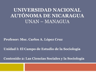 UNIVERSIDAD NACIONAL
    AUTÓNOMA DE NICARAGUA
        UNAN – MANAGUA


Profesor: Msc. Carlos A. López Cruz

Unidad I: El Campo de Estudio de la Sociología

Contenido 2: Las Ciencias Sociales y la Sociología
 