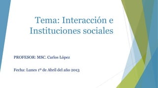 Tema: Interacción e
        Instituciones sociales

PROFESOR: MSC. Carlos López


Fecha: Lunes 1º de Abril del año 2013
 