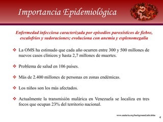 Importancia Epidemiológica
4
 La OMS ha estimado que cada año ocurren entre 300 y 500 millones de
nuevos casos clínicos y hasta 2,7 millones de muertes.
 Problema de salud en 106 países.
 Más de 2.400 millones de personas en zonas endémicas.
 Los niños son los más afectados.
 Actualmente la transmisión malárica en Venezuela se localiza en tres
focos que ocupan 23% del territorio nacional.
www.malaria.org/background.info.htlm
Enfermedad infecciosa caracterizada por episodios paroxísticos de fiebre,
escalofríos y sudoraciones; evoluciona con anemia y esplenomegalia
 