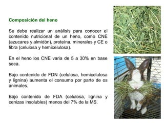 Composición del heno
Se debe realizar un análisis para conocer el
contenido nutricional de un heno, como CNE
(azucares y almidón), proteína, minerales y CE o
fibra (celulosa y hemicelulosa).
En el heno los CNE varia de 5 a 30% en base
seca.
Bajo contenido de FDN (celulosa, hemicelulosa
y lignina) aumenta el consumo por parte de os
animales.
Bajo contenido de FDA (celulosa, lignina y
cenizas insolubles) menos del 7% de la MS.
 