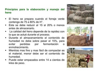 Principios para la elaboración y manejo del
heno
▪ El heno se prepara cuando el forraje verde
contenga de 75 a 80% de H°.
▪ Esta se debe reducir al 15 al 20% o menos
antes de almacenarlo.
▪ La calidad del heno depende de la rapidez con
la que se actué durante el proceso.
▪ Durante el almacenamiento el contenido de
humedad no debe sobre pasar el 15%, para
evitar perdidas por fermentación o
enmohecimiento.
▪ Mientras mas fino y mas fácil de compactar es
el material, menor debe ser el contenido de
humedad.
▪ Puede estar empacados entre 14 a cientos de
kilos de peso.
 