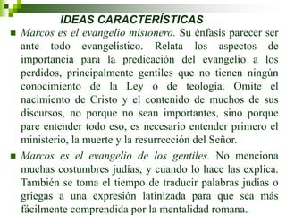 IDEAS CARACTERÍSTICAS
 Marcos es el evangelio misionero. Su énfasis parecer ser
ante todo evangelístico. Relata los aspectos de
importancia para la predicación del evangelio a los
perdidos, principalmente gentiles que no tienen ningún
conocimiento de la Ley o de teología. Omite el
nacimiento de Cristo y el contenido de muchos de sus
discursos, no porque no sean importantes, sino porque
pare entender todo eso, es necesario entender primero el
ministerio, la muerte y la resurrección del Señor.
 Marcos es el evangelio de los gentiles. No menciona
muchas costumbres judías, y cuando lo hace las explica.
También se toma el tiempo de traducir palabras judías o
griegas a una expresión latinizada para que sea más
fácilmente comprendida por la mentalidad romana.
 