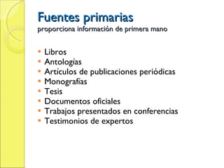 Fuentes primarias proporciona información de primera mano Libros Antologías Artículos de publicaciones periódicas Monografías Tesis Documentos oficiales Trabajos presentados en conferencias Testimonios de expertos  