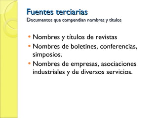 Fuentes terciarias D ocumentos que compendian nombres y títulos Nombres y títulos de revistas Nombres de boletines, conferencias, simposios. Nombres de empresas, asociaciones industriales y de diversos servicios. 