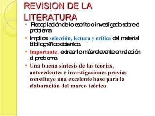 REVISION DE LA LITERATURA Recopilación de lo escrito o investigado sobre el problema. Implica:  selección, lectura y crítica  del material bibliográfico obtenido. Importante:  extraer lo más relevante en relación al problema.  Una buena síntesis de las teorías, antecedentes e investigaciones previas constituye una excelente base para la elaboración del marco teórico. 