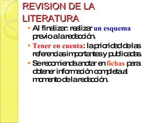 REVISION DE LA LITERATURA Al finalizar: realizar  un esquema  previo a la redacción. Tener en cuenta : la prioridad de las referencias importantes y publicadas. Se recomienda anotar en  fichas  para obtener información completa al momento de la redacción.  