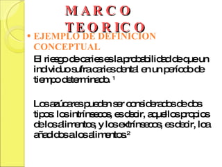 MARCO TEORICO EJEMPLO DE DEFINICION CONCEPTUAL El riesgo de caries es la probabilidad de que un individuo sufra caries dental en un período de tiempo determinado.  1 Los azúcares pueden ser considerados de dos tipos: los intrínsecos, es decir, aquellos propios de los alimentos, y los extrínsecos, es decir, loa añadidos a los alimentos. 2 