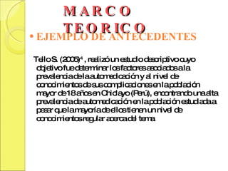 MARCO TEORICO EJEMPLO DE ANTECEDENTES Tello S. (2005) 4  , realizó un estudio descriptivo cuyo objetivo fue determinar los factores asociados a la prevalencia de la automedicación y al nivel de conocimientos de sus complicaciones en la población mayor de 18 años en Chiclayo (Perú), encontrando una alta prevalencia de automedicación en la población estudiada a pesar que la mayoría de ellos tienen un nivel de conocimientos regular acerca del tema . 