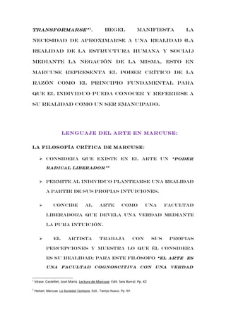 Hegel

transformarse” 1 .

manifiesta

la

necesidad de aproximarse a una realidad (la
realidad de la estructura humana y social)
mediante la negación de la misma, esto en
marcuse representa el poder crítico de la
razón como el principio fundamental para
que el individuo pueda conocer y referirse a
su realidad como un ser emancipado.

LENGUAJE DEL ARTE EN MARCUSE:
La filosofía crítica de Marcuse :
 Considera QUE EXISTE EN el arte un “poder
radical liberador” 2

 permite al individuo plantearse una realidad
a partir de sus propias intuiciones.


concibe

al

arte

como

una

facultad

liberadora que devela una verdad mediante
la pura intuición.


el

artista

trabaja

con

sus

propias

percepciones y muestra lo que él considera
es su realidad; para este filósofo “el arte es
una facultad cognoscitiva con una verdad

1

Véase. Castellet, José María. Lectura de Marcuse. Edit. Seix Barral. Pp. 42

2

Herbert, Marcuse. La Sociedad Opresora. Edit.. Tiempo Nuevo. Pp 181

 