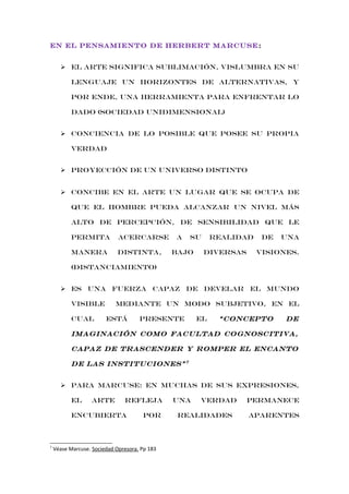 EN EL PENSAMIENTO DE HERBERT MARCUSE :
 El arte significa sublimación, vislumbra en su
lenguaje un horizontes de alternativas, y
por ende, una herramienta para enfrentar lo
dado (sociedad unidimensional)
 Conciencia de lo posible que posee su propia
verdad
 Proyección de un universo distinto
 Concibe en el arte un lugar que se ocupa de
que el hombre pueda alcanzar un nivel más
alto de percepción, de sensibilidad que le
permita

acercarse

manera

distinta,

a

su

bajo

realidad
diversas

de

una

visiones.

(distanciamiento)
 es una fuerza capaz de develar el mundo
visible
cual

mediante un modo subjetivo, en el
está

presente

el

“concepto

de

imaginación como facultad cognoscitiva,
capaz de trascender y romper el encanto
de las instituciones” 7
 para marcuse: en muchas de sus expresiones,
el

arte

refleja

encubierta

7

por

Véase Marcuse. Sociedad Opresora. Pp 183

una

verdad

realidades

permanece
aparentes

 