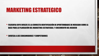 MARKETING ESTRATEGICO
• FILOSOFIA CUYO ENFAZIS ES LA CORRECTA IDENTIFICACIÓN DE OPORTUNIDADES DE MERCADO COMO LA
BASE PARA LA PLANEACIÓN DEL MARKETING (ESTRATEGIA), Y CRECIMIENTO DEL NEGOCIO
• ENFATIZA A LOS CONSUMIDORES Y COMPETIDORES
 