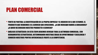 PLAN COMERCIAL
• PUNTO DE PARTIDA: LA IDENTIFICACIÓN DE LA PROPIA EMPRESA Y EL NEGOCIO EN EL QUE ESTAMOS. EL
PRODUCTO QUE VENDEMOS O EL SERVICIO QUE OFRECEMOS. ¿A QUE MERCADO VAMOS A DIRIGIRNOS?
¿A QUIEN VA DIRIGIDO NUESTRO PRODUCTO O SERVICIO?
• ANÁLISIS ESTRATÉGICO: EN ESTA ETAPA DEBEMOS REVISAR TODA LA ACTIVIDAD COMERCIAL. CON
HERRAMIENTAS ESTRATÉGICAS, DETERMINANDO NUESTRAS ÁREAS DE OPORTUNIDAD Y EXCELENCIA Y
CONOCER NUESTROS PUNTOS DIFERENCIALES FRENTE A LA COMPETENCIA.
 