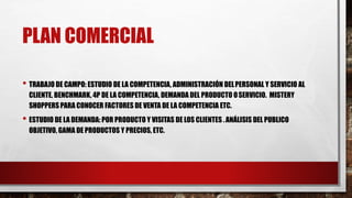 PLAN COMERCIAL
• TRABAJO DE CAMPO: ESTUDIO DE LA COMPETENCIA, ADMINISTRACIÓN DELPERSONAL Y SERVICIO AL
CLIENTE, BENCHMARK, 4P DE LA COMPETENCIA, DEMANDA DEL PRODUCTO OSERVICIO. MISTERY
SHOPPERS PARA CONOCER FACTORES DE VENTA DE LA COMPETENCIA ETC.
• ESTUDIO DE LA DEMANDA: POR PRODUCTO Y VISITAS DE LOS CLIENTES .ANÁLISIS DEL PUBLICO
OBJETIVO, GAMA DE PRODUCTOS Y PRECIOS, ETC.
 