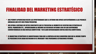 FINALIDAD DEL MARKETING ESTRATÉGICO
• NOS PERMITE APROVECHAR MEJOR LAS OPORTUNIDADES QUE EL ENTORNO NOS OFRECE ANTICIPÁNDONOS A LAS POSIBLES
AMENAZAS QUE ESTE NOS PUEDA PRESENTAR.
• NOS AYUDA A SUPERAR LOS RETOS CONSTANTES QUE SE PRESENTAN AL MOMENTO DE EJECUTAR UNA ESTRATEGIA DE
VENTA, PROMOCIÓN ETC… APROVECHANDO AL MÁXIMO LOS RECURSOS INTERNOS CON LOS QUE DISPONEMOS
CONVIRTIÉNDOLOS EN UNA VENTAJA COMPETITIVA Y UN CLARO DIFERENCIADOR CONTRA NUESTRA COMPETENCIA.
• EL MARKETING ESTRATÉGICO ES INDISPENSABLE PARA QUE LA EMPRESA NOSOLO SOBREVIVA SINO QUE AL MISMO TIEMPO
SE POSICIONE EN UN LUGAR DESTACADO EN EL MERCADO Y NOS PREVEAMOSA SITUACIONES FUTURAS.
 