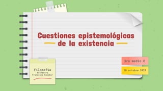 Cuestiones epistemológicas
de la existencia
Filosofía
Profesora
Francisca Escobar
3ro medio C
10 octubre 2023
 