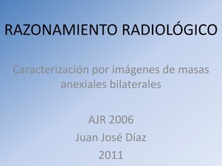 RAZONAMIENTO RADIOLÓGICO Caracterización por imágenes de masas anexiales bilaterales AJR 2006 Juan José Díaz 2011 