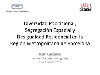 Diversidad Poblacional, 
Segregación Espacial y 
Desigualdad Residencial en la 
Región Metropolitana de Barcelona 
Juan Galeano 
Centre d’Estudis Demogràfics 
3 de Abril de 2014 
 